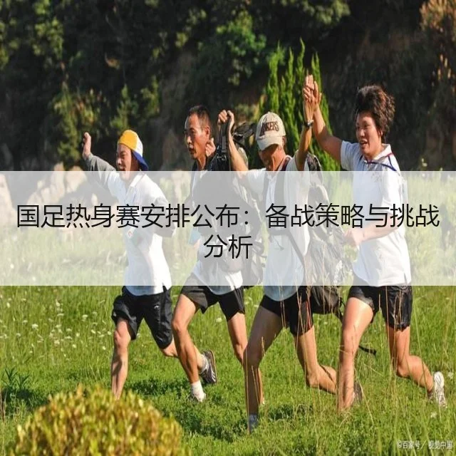 国足热身赛安排公布：备战策略与挑战分析
