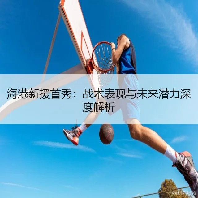 海港新援首秀：战术表现与未来潜力深度解析