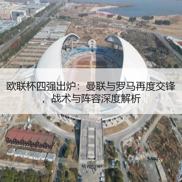 欧联杯四强出炉：曼联与罗马再度交锋，战术与阵容深度解析